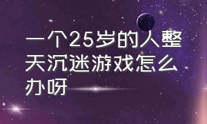 一个25岁的人整天沉迷游戏怎么办呀