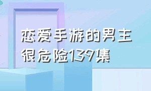 恋爱手游的男主很危险139集