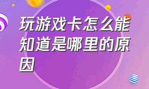 玩游戏卡怎么能知道是哪里的原因