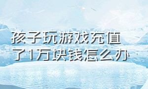 孩子玩游戏充值了1万块钱怎么办