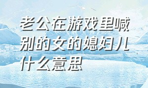 老公在游戏里喊别的女的媳妇儿什么意思