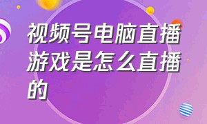 视频号电脑直播游戏是怎么直播的