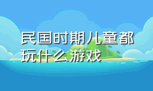 民国时期儿童都玩什么游戏