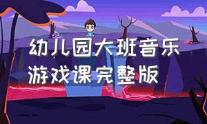 幼儿园大班音乐游戏课完整版