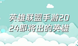 英雄联盟手游2024即将出的英雄