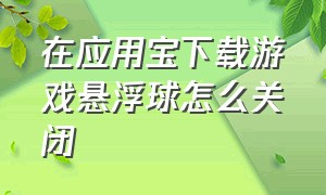 在应用宝下载游戏悬浮球怎么关闭