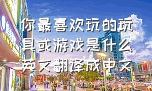 你最喜欢玩的玩具或游戏是什么英文翻译成中文