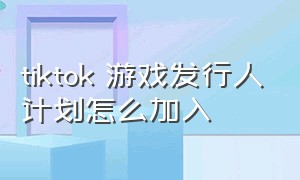 tiktok 游戏发行人计划怎么加入