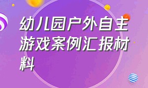 幼儿园户外自主游戏案例汇报材料