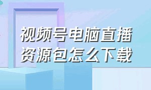 视频号电脑直播资源包怎么下载