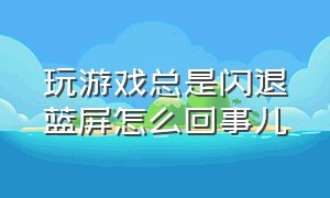 玩游戏总是闪退蓝屏怎么回事儿