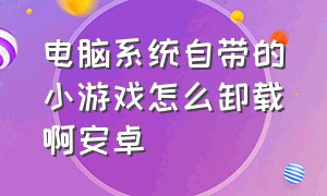 电脑系统自带的小游戏怎么卸载啊安卓