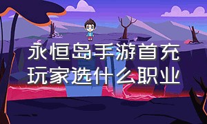 永恒岛手游首充玩家选什么职业