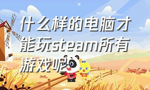 什么样的电脑才能玩steam所有游戏呢