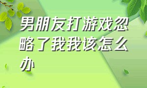 男朋友打游戏忽略了我我该怎么办