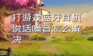 打游戏蓝牙耳机说话噪音怎么解决