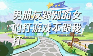 男朋友跟别的女的打游戏不跟我打