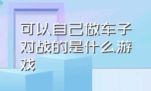 可以自己做车子对战的是什么游戏