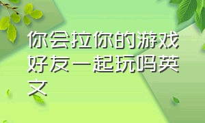 你会拉你的游戏好友一起玩吗英文