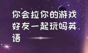 你会拉你的游戏好友一起玩吗英语