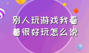 别人玩游戏我看着很好玩怎么说