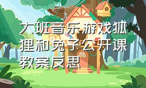 大班音乐游戏狐狸和兔子公开课教案反思