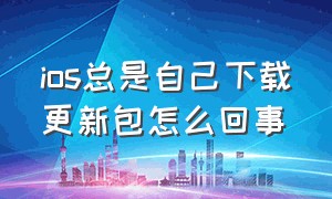 ios总是自己下载更新包怎么回事