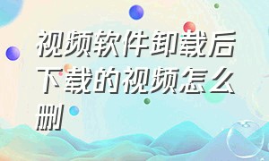 视频软件卸载后下载的视频怎么删