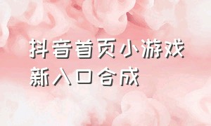 抖音首页小游戏新入口合成