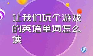 让我们玩个游戏的英语单词怎么读