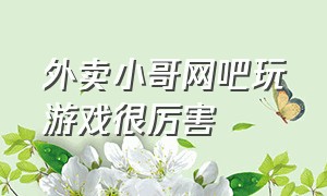 外卖小哥网吧玩游戏很厉害