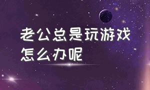 老公总是玩游戏怎么办呢