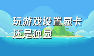 玩游戏设置显卡还是独显