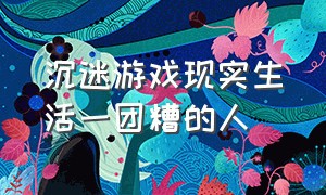 沉迷游戏现实生活一团糟的人