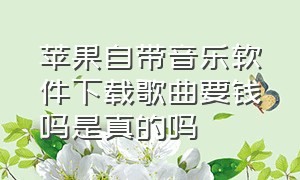 苹果自带音乐软件下载歌曲要钱吗是真的吗