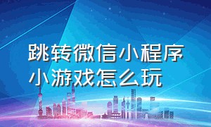 跳转微信小程序小游戏怎么玩