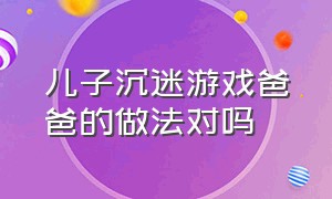 儿子沉迷游戏爸爸的做法对吗