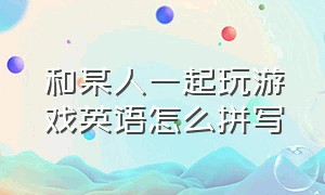 和某人一起玩游戏英语怎么拼写