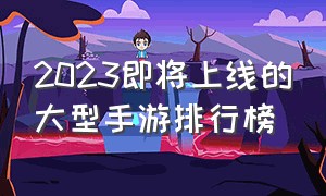 2023即将上线的大型手游排行榜