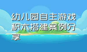 幼儿园自主游戏积木搭建案例分享