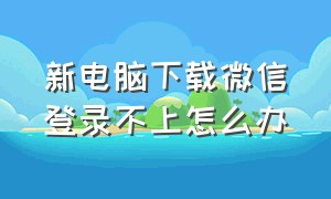 新电脑下载微信登录不上怎么办