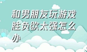 和男朋友玩游戏胜负欲太强怎么办