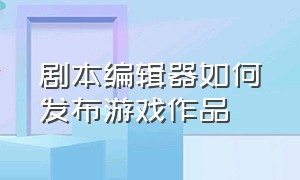 剧本编辑器如何发布游戏作品