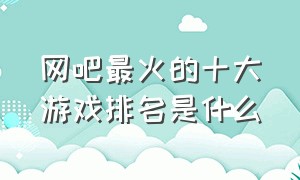 网吧最火的十大游戏排名是什么