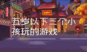 五岁以下三个小孩玩的游戏