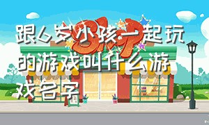 跟6岁小孩一起玩的游戏叫什么游戏名字