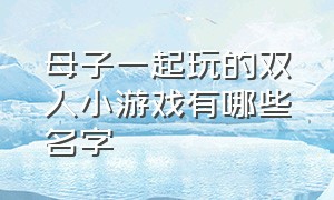 母子一起玩的双人小游戏有哪些名字