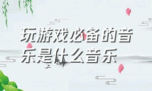 玩游戏必备的音乐是什么音乐