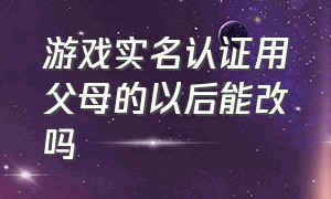 游戏实名认证用父母的以后能改吗