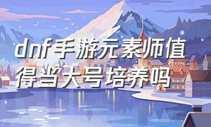 dnf手游元素师值得当大号培养吗